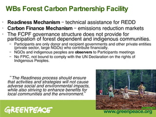 WBs Forest Carbon Partnership Facility Readiness Mechanism  – technical assistance for REDD Carbon Finance Mechanism  – emissions reduction markets The FCPF governance structure does not provide for participation of forest dependent and indigenous communities. Participants are only donor and recipient governments and other private entities (private sector, large NGOs) who contribute financially.  NGOs and indigenous peoples are  observers  to Participants meetings No FPIC, not bound to comply with the UN Declaration on the rights of Indigenous Peoples.   “ The Readiness process should ensure that activities and strategies will not cause adverse social and environmental impacts, while also striving to enhance benefits for local communities and the environment.” 