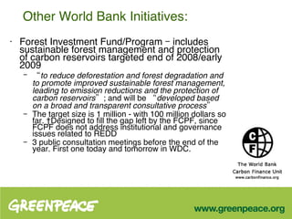 Other World Bank Initiatives: Forest Investment Fund/Program –  includes sustainable forest management and protection of carbon reservoirs  targeted end of 2008/early 2009 “ to reduce deforestation and forest degradation and to promote improved sustainable forest management, leading to emission reductions and the protection of carbon reservoirs” ; and will be  “developed based on a broad and transparent consultative process” The target size is 1 million - with 100 million dollars so far.  Designed to fill the gap left by the FCPF, since FCPF does not address institutional and governance issues related to REDD  3 public consultation meetings before the end of the year. First one today and tomorrow in WDC. 