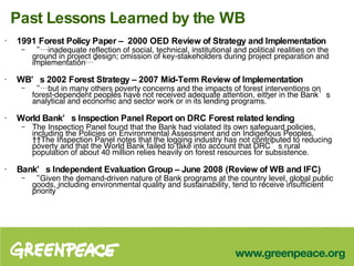 Past Lessons Learned by the WB 1991 Forest Policy Paper –  2000 OED Review of Strategy and Implementation “… inadequate reflection of social, technical, institutional and political realities on the ground in project design; omission of key-stakeholders during project preparation and implementation…” WB’s 2002 Forest Strategy – 2007 Mid-Term Review of Implementation “… but in many others poverty concerns and the impacts of forest interventions on forest-dependent peoples have not received adequate attention, either in the Bank’s analytical and economic and sector work or in its lending programs.”  World Bank’s   Inspection Panel Report on DRC Forest related lending The Inspection Panel found that the Bank had violated its own safeguard policies, including the Policies on Environmental Assessment and on Indigenous Peoples.   The Inspection Panel notes that the logging industry has not contributed to reducing poverty and that the World Bank failed to take into account that DRC’s rural population of about 40 million relies heavily on forest resources for subsistence.  Bank’s Independent Evaluation Group – June 2008 (Review of WB and IFC) “ Given the demand-driven nature of Bank programs at the country level, global public goods, including environmental quality and sustainability, tend to receive insufficient priority”  