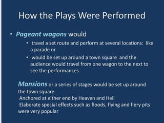 How the Plays Were Performed
• Pageant wagons would
• travel a set route and perform at several locations: like
a parade or
• would be set up around a town square and the
audience would travel from one wagon to the next to
see the performances
Mansions or a series of stages would be set up around
the town square
Anchored at either end by Heaven and Hell
Elaborate special effects such as floods, flying and fiery pits
were very popular
 