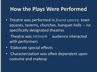 How the Plays Were Performed
• Theatre was performed in found spaces: town
squares, taverns, churches, banquet halls -- no
specifically designated theatres
• Theatre was intimate -- audience interacted
with performers
• Elaborate special effects
• Characterization was often dependent upon
costume and makeup
 