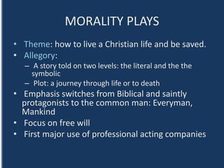 MORALITY PLAYS
• Theme: how to live a Christian life and be saved.
• Allegory:
– A story told on two levels: the literal and the the
symbolic
– Plot: a journey through life or to death
• Emphasis switches from Biblical and saintly
protagonists to the common man: Everyman,
Mankind
• Focus on free will
• First major use of professional acting companies
 