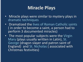 Miracle Plays
• Miracle plays were similar to mystery plays in
dramatic techniques
• Dramatized the lives of Roman Catholic saints
( in order to become a saint, a person had to
perform 3 documented miracles)
• The most popular subjects were the Virgin
Mary (plays usually written in Latin), St.
George (dragon slayer and patron saint of
England) and St. Nicholas ( associated with
Christmas festivities)
 