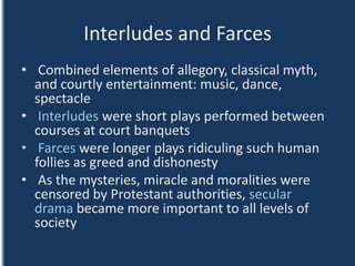Interludes and Farces
• Combined elements of allegory, classical myth,
and courtly entertainment: music, dance,
spectacle
• Interludes were short plays performed between
courses at court banquets
• Farces were longer plays ridiculing such human
follies as greed and dishonesty
• As the mysteries, miracle and moralities were
censored by Protestant authorities, secular
drama became more important to all levels of
society
 