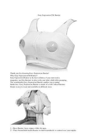 Easy Expression TM Bustier




Thank you for choosing Easy Expression Bustier!
Why Easy ExpressionTM Bustier?
Easy Expression Bustier is the best solution, if you want read a
magazine, surf the Internet or play with your older child while pumping.
The comfortable Easy Expression Bustier enables you to pump
hands-free. Easy Expression Bustier is made of a soft Cotton/Elastane
blend, is easy to wear and available in different sizes.




1 - Dress Bustier, leave zipper a little bit open.
2 - Place breastshield under Bustier so that breastshield is centred over your nipple.
 