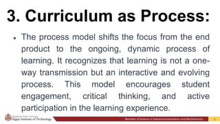 Bachelor of Science in Industrial Automation and Mechatronics 1
3. Curriculum as Process:
● The process model shifts the focus from the end
product to the ongoing, dynamic process of
learning. It recognizes that learning is not a one-
way transmission but an interactive and evolving
process. This model encourages student
engagement, critical thinking, and active
participation in the learning experience.
 