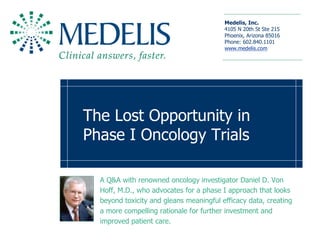 Medelis, Inc. 
                                         4105 N 20th St Ste 215 
                                         Phoenix, Arizona 85016 
                                         Phone: 602.840.1101 
                                         www.medelis.com 




The Lost Opportunity in 
Phase I Oncology Trials 

  A Q&A with renowned oncology investigator Daniel D. Von 
  Hoff, M.D., who advocates for a phase I approach that looks 
  beyond toxicity and gleans meaningful efficacy data, creating 
  a more compelling rationale for further investment and 
  improved patient care.
 