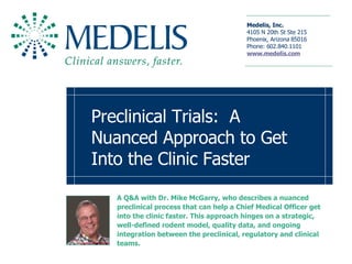 Preclinical Trials:  A Nuanced Approach to Get Into the Clinic Faster A Q&A with Dr. Mike McGarry, who describes a nuanced preclinical process that can help a Chief Medical Officer get into the clinic faster. This approach hinges on a strategic, well-defined rodent model, quality data, and ongoing integration between the preclinical, regulatory and clinical teams. 