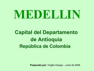 MEDELLIN Capital del Departamento  de Antioquia República de Colombia Preparado por:  Virgilio Arango – Junio de 2008 