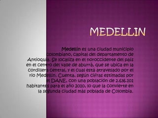 Medellin Medellín es una ciudad municipio colombiano, capital del departamento de Antioquia. Se localiza en el noroccidente del país en el centro del valle de aburrà, que se ubica en la cordillera central, y el cual está atravesado por el rio Medellín. Cuenta, según cifras estimadas por el DANE, con una población de 2.636.101 habitantes para el año 2010, lo que la convierte en la segunda ciudad más poblada de Colombia. 