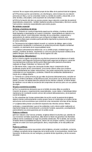 nacional. No se separe esta pastoral propia de las élites de la pastoral total de la Iglesia.
|p15 Procúrese que los sacramentos y la vida litúrgica, sobre la base de una relación
personal con Dios y con la comunidad, tomen su sentido de sostén y desarrollo, en el
amor de Dios y del prójimo, como expresión de comunidad cristiana.
|p16 En la formación del clero es preciso prestar mayor atención a este tipo de pastoral
especializada, preparando - también mediante estudios profesionales y técnicos cuando
fuere preciso -asesores especializados para estos grupos.
De carácter especial
Artistas y hom bres de letras
|p17 a> Teniendo en cuenta el importante papel que los artistas y hombres de letras
están llamados a desempeñar en nuestro continente - especialmente en relación a su
autonomía cultural -como intérpretes naturales de sus angustias y esperanzas y
generadores de valores autáctonos que configuran la imagen nacional, esta
Conferencia Episcopal considera particularmente importante la presencia de la Iglesia
en estos ambientes.
b> Tal presencia de la Iglesia deberá revestir un carácter de diálogo, ajeno a toda
preocupación moralizante o confesional, en actitud de profundo respeto a la libertad
creadora, sin detrimento de la responsablidad moral.
c> La Iglesia Latinoamericana deberá dar, en su ámbito propio, el debido lugar a los
artistas y hombres de letras, requiriendo su concurso para la expresión estética de la
palabra litúrgica, de la música sacra y de los lugares de culto.
Universitarios <Estudiantes>
|p18 a> Ante la urgente necesidad de una efectiva presencia de la Iglesia en el medio
universitario, esta Segunda Conferencia Espiscopal ruega que se tenga en cuenta las
recomendaciones prácticas del Encuentro Episcopal sobre pastoral universitaria
realizado en Buga <Colombia> en febrero de 1967.
b> Del mismo modo, ruega a las Jerarquías locales mayor comprensión de los
problemas propios de los universitarios, procurando valorar antes que condenar
indiscriminadamente las nobles motivaciones y las justas aspiraciones muchas veces
contenidas en sus inquietudes y protestas, tratando de canalizarlas debidamente a
través de un diálogo abierto.
c> Teniendo en cuenta el hecho de que miles de jóvenes latinoamericanos, estudian en
Europa y América del Norte, el CELAM procurará, de acuerdo con la Jerarquía de esos
países, proveer a la debida atención pastoral de los mismos cuidando, al mismo tiempo,
de mantener viva en ellos la conciencia del compromiso de servicio para con sus países
de origen.
Grupos económ ico-sociales
|p19 a> La experiencia demuestra que en el ámbito de estas élites es posible la
creación de grupos y organizaciones especializadas, cuyas metas y metodología deben
mantenerse en constante revisión a la luz del contexto latinoamericano y de la pastoral
social de la Iglesia.
b> Sin subestimar las formas asistenciales de acción social, la pastoral de la Iglesia
deberá orientar preferentemente a estos grupos hacia un compromiso en el plano de las
estructuras socio-económicas que conduzcan a las necesarias reformas de las mismas.
c> La Iglesia debe prestar una atención especial a las minorías activas <líderes
sindicales y cooperativistas> que en los ambientes rural y obrero están realizando un
importante trabajo de concientización y promoción humana, apoyando y acompañando
pastoralmente sus preocupaciones por el cambio social.
Poderes m ilitares
|p20 Con relación a las fuerzas armadas, la Iglesia deberá inculcarles que, además de
sus funciones normales específicas, ellas tienen la misión de garantizar las libertades
políticas de los ciudadanos en lugar de ponerles obstáculos. Por lo demás, las fuerzas
armadas tienen la posibilidad de educar, dentro de sus propios cuadros, a los jóvenes
reclutas en orden a la futura participación, libre y responsable, en la vida política del
país.
Poderes políticos
|p21 a> Deberá procurarse que existan entre la Iglesia y el poder constituido, contactos
y diálogo a propósito de las exigencias de la moral social, no excluyéndose, donde fuere
necesario, la denuncia a la vez enérgica y prudente de las injusticias y de los excesos
del poder.
 