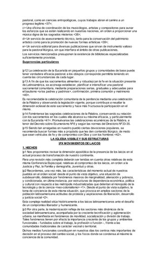 pastoral, como en ciencias antropológicas, cuyos trabajos abran el camino a un
progreso legítimo <37>;
c> Una oficina de coordinación de los musicólogos, artistas y compositores para aunar
los esferzos que se están realizando en nuestras naciones, en orden a proporcionar una
música digna de los sagrados misterios <38>;
d> Un servicio de asesoramiento técnico, tanto para la conservación del patrimonio
artístico como para la promoción de nuevas formas artísticas <39>;
e> Un servicio editorial para diversas publicaciones que sirvan de instrumento valioso
para la pastoral litúrgica, sin que interfiera el ámbito de otras publicaciones.
Los servicios mencionados presuponen la existencia de bibliotecas especializadas
suficientemente provistas.
Sugerencias particulares


|p12 La celebración de la Eucaristía en pequeños grupos y comunidades de base puede
tener verdadera eficacia pastoral; a los obispos corresponde permitirla teniendo en
cuenta las circunstancias de cada lugar.
|p13 A fin de que los sacramentos alimenten y robustezcan la fe en la situación presente
de Latinoamérica, se aconseja establecer, planificar e intensificar una pastoral
sacramental comunitaria, mediante preparaciones serias, graduales y adecuadas para
el bautismo <a los padres y padrinos>, confirmación, primera comunión y matrimonio
<40>.
Es recomendable la celebración comunitaria de la penitencia mediante una celebración
de la Palabra y observando la legislación vigente, porque contribuye a resaltar la
dimensión eclesial de este sacramento y hace más fructuosa la participación en el
mismo.
|p14 Foméntense las sagradas celebraciones de la Palabra, conservando su relación
con los sacramentos en los cuales ella alcanza su máxima eficacia, y particularmente
con la Eucaristía <41>. Promuévanse las celebraciones ecuménicas de la Palabra, a
tenor del Decreto sobre Ecumenismo Nº8 y según las normas del Directorio Nº33-35.
|p15 Siendo tan arraigadas en nuestro pueblo ciertas devociones populares, se
recomienda buscar formas más a propósito que les den contenido litúrgico, de modo
que sean vehículos de fe y de compromiso con Dios y con los hombres <42>.
                      LA IGLESIA VISIBLE Y SUS ESTRUCTURAS
                            |PX MOVIMIENTOS DE LAICOS
1. HECHOS
|p1 Nos proponemos revisar la dimensión apostólica de la presencia de los laicos en el
actual proceso de transfomación de nuestro continente.
Para una revisión más completa deberán ser tenidas en cuenta otras relativas de esta
misma Conferencia Espiscopal, relativas al compromiso de los laicos, en orden a la
Justicia y Paz, la Familia y demografía, Juventud y otras.
|p2 Recordemos, una vez más, las características del momento actual de nuestros
pueblos en el orden social: desde el punto de vista objetivo, una situación de
subdesarrollo, delatada por fenómenos masivos de marginalidad, alienación y pobreza,
y condicionada, en última instancia, por estructuras de dependencia económica, política
y cultural con respecto a las metrópolis industrializadas que detentan el monopolio de la
tecnología y de la ciencia <neo-colonialismo> <1>. Desde el punto de vista subjetivo, la
toma de conciencia de esta misma situación, que provoca en amplios sectores de la
población latinoamericana actitudes de protesta y aspiraciones de liberación, desarrollo
y justicia social <2>.
Esta compleja realidad sitúa históricamente a los laicos latinoamericanos ante el desafío
de un compromiso liberador y humanizante.
|p3 Por otra parte, la modernización refleja de los sectores más dinámicos de la
sociedad latinoamericana, acompañada por la creciente tecnificación y aglomeración
urbana, se manifiesta en fenómenos de movilidad, socialización y división de trabajo.
Tales fenómenos tienen por efecto la importancia creciente de los grupos y ambientes
funcionales - fundados sobre el trabajo, la profesión o función -, frente a las
comunidades tradicionales de carácter vecinal o territorial.
Dichos medios funcionales constituyen en nuestros días los centros más importantes de
decisión en el proceso del cambio social, y los focos donde se condensa al máximo la
conciencia de la comunidad.
 