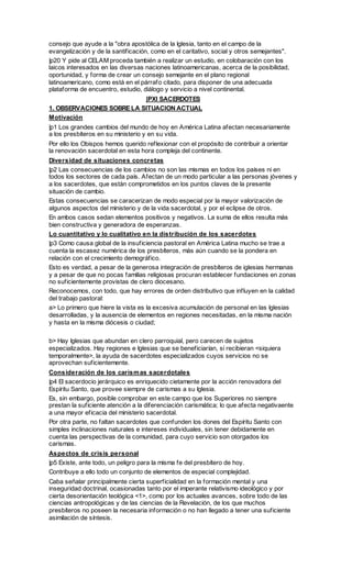 consejo que ayude a la "obra apostólica de la Iglesia, tanto en el campo de la
evangelización y de la santificación, como en el caritativo, social y otros semejantes".
|p20 Y pide al CELAM proceda también a realizar un estudio, en colobaración con los
laicos interesados en las diversas naciones latinoamericanas, acerca de la posibilidad,
oportunidad, y forma de crear un consejo semejante en el plano regional
latinoamericano, como está en el párrafo citado, para disponer de una adecuada
plataforma de encuentro, estudio, diálogo y servicio a nivel continental.
                           |PXI SACERDOTES
1. OBSERVACIONES SOBRE LA SITUACION ACTUAL
Motivación
|p1 Los grandes cambios del mundo de hoy en América Latina afectan necesariamente
a los presbíteros en su ministerio y en su vida.
Por ello los Obispos hemos querido reflexionar con el propósito de contribuir a orientar
la renovación sacerdotal en esta hora compleja del continente.
Diversidad de situaciones concretas
|p2 Las consecuencias de los cambios no son las mismas en todos los países ni en
todos los sectores de cada país. Afectan de un modo particular a las personas jóvenes y
a los sacerdotes, que están comprometidos en los puntos claves de la presente
situación de cambio.
Estas consecuencias se caracerizan de modo especial por la mayor valorización de
algunos aspectos del ministerio y de la vida sacerdotal, y por el eclipse de otros.
En ambos casos sedan elementos positivos y negativos. La suma de ellos resulta más
bien constructiva y generadora de esperanzas.
Lo cuantitativo y lo cualitativo en la distribución de los sacerdotes
|p3 Como causa global de la insuficiencia pastoral en América Latina mucho se trae a
cuenta la escasez numérica de los presbíteros, más aún cuando se la pondera en
relación con el crecimiento demográfico.
Esto es verdad, a pesar de la generosa integración de presbíteros de iglesias hermanas
y a pesar de que no pocas familias religiosas procuran establecer fundaciones en zonas
no suficientemente provistas de clero diocesano.
Reconocemos, con todo, que hay errores de orden distributivo que influyen en la calidad
del trabajo pastoral:
a> Lo primero que hiere la vista es la excesiva acumulación de personal en las Iglesias
desarrolladas, y la ausencia de elementos en regiones necesitadas, en la misma nación
y hasta en la misma diócesis o ciudad;

b> Hay Iglesias que abundan en clero parroquial, pero carecen de sujetos
especializados. Hay regiones e Iglesias que se beneficiarían, si recibieran <siquiera
temporalmente>, la ayuda de sacerdotes especializados cuyos servicios no se
aprovechan suficientemente.
Consideración de los carism as sacerdotales
|p4 El sacerdocio jerárquico es enriquecido cietamente por la acción renovadora del
Espíritu Santo, que provee siempre de carismas a su Iglesia.
Es, sin embargo, posible comprobar en este campo que los Superiores no siempre
prestan la suficiente atención a la diferenciación carismática; lo que afecta negativaente
a una mayor eficacia del ministerio sacerdotal.
Por otra parte, no faltan sacerdotes que confunden los dones del Espíritu Santo con
simples inclinaciones naturales e intereses individuales, sin tener debidamente en
cuenta las perspectivas de la comunidad, para cuyo servicio son otorgados los
carismas.
Aspectos de crisis personal
|p5 Existe, ante todo, un peligro para la misma fe del presbítero de hoy.
Contribuye a ello todo un conjunto de elementos de especial complejidad.
Caba señalar principalmente cierta superficialidad en la formación mental y una
inseguridad doctrinal, ocasionadas tanto por el imperante relativismo ideológico y por
cierta desorientación teológica <1>, como por los actuales avances, sobre todo de las
ciencias antropológicas y de las ciencias de la Revelación, de los que muchos
presbíteros no poseen la necesaria información o no han llegado a tener una suficiente
asimilación de síntesis.
 