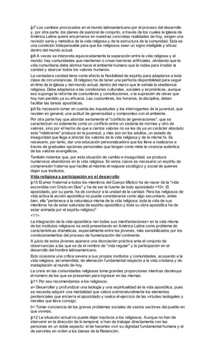 |p7 Los cambios provocados en el mundo latinoamericano por el proceso del desarrollo
y, por otra parte, los planes de pastoral de conjunto, a través de los cuales la Iglesia de
América Latina quiere encarnarse en nuestras concretas realidades de hoy, exigen una
revisión seria y metódica de la vida religiosa y de la estructura de la comunidad. Esta es
una condición indispensable para que los religiosos sean un signo inteligible y eficaz
dentro del mundo actual.
|p8 A veces se interpreta equivocadamente la separación entre la vida religiosa y el
mundo: hay comunidades que mantienen o crean barreras artificiales, olvidando que la
vida comunitaria debe abrirse hacia el ambiente humano que la rodea para irradiar la
caridad y abarcar todos los valores humanos.
La verdadera caridad tiene como efecto la flexibilidad de espíritu para adaptarse a toda
clase de circunstancias. El religioso ha de tener una perfecta disponibilidad para seguir
el ritmo de la Iglesia y del mundo actual, dentro del marco que le señala la obediencia
religiosa. Debe adaptarse a las condiciones culturales, sociales y económicas, aunque
eso suponga la reforma de costumbres y constituciones, o la supresión de obras que
hoy han perdido ya su eficacia. Las costumbres, los horarios, la disciplina, deben
facilitar las tareas apostólicas.
|p9 Es necesario tomar en cuenta las inquietudes y los interrogantes de la juventud, que
revelan en general, una actitud de generosidad y compromiso con el ambiente.
Por otra parte hay que abordar seriamente el "conflicto de generaciones", que se
caracterizan no solamente como un conflicto entre un sistema de normas y otro de
valores, sino por el hecho de que a ciertos valores no se les da ya un carácter absoluto:
este "relativismo" produce en la juventud, y más aún en los adultos, un estado de
inseguridad que llega a afectar los valores de la vida religiosa y de la misma fe. Es
necesario, por tanto, dar una educación personalizadora que los lleve a realizarse a
través de graduales opciones personales que tengan como meta la vivencia auténtica
de los valores evangélicos.
También notamos que, por esta situación de cambio e inseguridad, se produce
numerosos abandonos en la vida religiosa. En estos casos es necesario un espíritu de
comprensión fraterna que facilite al máximo el reajuste sicológico y social de quienes
dejan sus Institutos.
Vida religiosa y participación en el desarrollo
|p10 El amor fraternal a todos los miembros del Cuerpo Místico ha de nacer de la "vida
escondida con Cristo en Dios" y ha de ser la fuente de todo apostolado <10>. El
apostolado, por su parte, ha de conducir a la unidad de la caridad. Para los religiosos de
vida activa la acción apostólica no puede considerarse como algo secundario, antes
bien, ella "pertenece a la naturaleza misma de la vida religiosa; toda la vida de sus
miembros ha de estar saturada de espíritu apostólico y toda su obra apostólica ha de
estar animada por el espíritu religioso"
<11>.
La integración de la vida apostólica <en todas sus manifestaciones> en la vida misma
de los institutos religiosos se está presentando en América Latina como problema de
características dramáticas, especialmente entre los jóvenes, más sensibilizados por los
condicionamientos del proceso de humanización del continente.
A juicio de estos jóvenes aparece una disociación práctica ante el conjunto de
observancias a las que se da el nombre de "vida regular" y la participación en el
desarrollo del hombre latinoamericano.
Esto ocasiona una crítica severa a sus propios institutos y comunidades, acusando a la
vida religiosa, así entendida, de alienación fundamental respecto a la vida cristiana y de
inadaptación al mundo de hoy.
La crisis en las comunidades religiosas toma grandes proporciones mientras disminuye
el número de los que se presentan para ingresar en las mismas.
|p11 Por eso recomendamos a los religiosos:
a> Desarrollar y profundizar una teología y una espiritualidad de la vida apostólica, pues
se necesita adquirir una mentalidad que valore sobrenaturalmente los elementos
penitenciales que encierra el apostolado y realce el ejercicio de las virtudes teologales y
morales que lleva consigo;
b> Tomar conciencia de los graves problemas sociales de vastos sectores del pueblo en
que vivimos.
|p12 La situación actual no puede dejar inactivos a los religiosos. Aunque no han de
intervenir en la dirección de lo temporal, sí han de trabajar directamente con las
personas en un doble aspecto: el de hacerles vivir su dignidad fundamental humana y el
de servirles en orden a los bienes de la Redención.
 