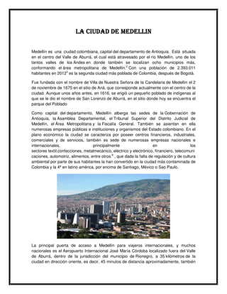 LA CIUDAD DE MEDELLIN

Medellín es una ciudad colombiana, capital del departamento de Antioquia. Está situada
en el centro del Valle de Aburrá, el cual está atravesado por el río Medellín, uno de los
tantos valles de los Andes en donde también se localizan ocho municipios más,
conformando el área metropolitana de Medellín.2 Con una población de 2.393.011
habitantes en 20123 es la segunda ciudad más poblada de Colombia, después de Bogotá.

Fue fundada con el nombre de Villa de Nuestra Señora de la Candelaria de Medellín el 2
de noviembre de 1675 en el sitio de Aná, que corresponde actualmente con el centro de la
ciudad. Aunque unos años antes, en 1616, se erigió un pequeño poblado de indígenas al
que se le dio el nombre de San Lorenzo de Aburrá, en el sitio donde hoy se encuentra el
parque del Poblado

Como capital del departamento, Medellín alberga las sedes de la Gobernación de
Antioquia, la Asamblea Departamental, el Tribunal Superior del Distrito Judicial de
Medellín, el Área Metropolitana y la Fiscalía General. También se asientan en ella
numerosas empresas públicas e instituciones y organismos del Estado colombiano. En el
plano económico la ciudad se caracteriza por poseer centros financieros, industriales,
comerciales y de servicios, también es sede de numerosas empresas nacionales e
internacionales,                  principalmente                     en                   los
sectores textil,confecciones, metalmecánico, eléctrico y electrónico, financiero, telecomuni
caciones, automotriz, alimentos, entre otros.8 , que dada la falta de regulación y de cultura
ambiental por parte de sus habitantes la han convertido en la ciudad más contaminada de
Colombia y la 4ª en latino américa, por encima de Santiago, México o Sao Paulo.




La principal puerta de acceso a Medellín para viajeros internacionales, y muchos
nacionales es el Aeropuerto Internacional José María Córdoba localizado fuera del Valle
de Aburrá, dentro de la jurisdicción del municipio de Rionegro, a 35 kilómetros de la
ciudad en dirección oriente, es decir, 45 minutos de distancia aproximadamente, también
 