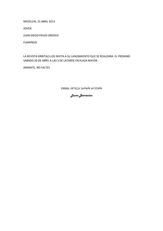 MEDELLIN, 15 ABRIL 2013
JOVEN
JUAN DIEGO PAVAS OROSCO
FLAMINGO
LA REVISTA ORBITALS LOS INVITA A SU LANZAMIENTO QUE SE REALIZARA EL PROXIMO
SABADO 20 DE ABRIL A LAS 3 DE LATARDE EN PLAZA MAYOR .
ANIMATE, NO FALTES
FIRMA: NATALIA LONDOÑO AVENDAÑO
Laura Barrientos
 