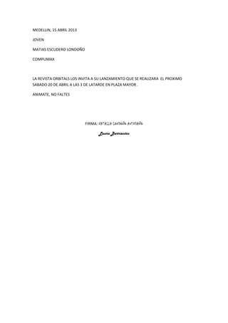 MEDELLIN, 15 ABRIL 2013
JOVEN
MATIAS ESCUDERO LONDOÑO
COMPUMAX
LA REVISTA ORBITALS LOS INVITA A SU LANZAMIENTO QUE SE REALIZARA EL PROXIMO
SABADO 20 DE ABRIL A LAS 3 DE LATARDE EN PLAZA MAYOR .
ANIMATE, NO FALTES
FIRMA: NATALIA LONDOÑO AVENDAÑO
Laura Barrientos
 
