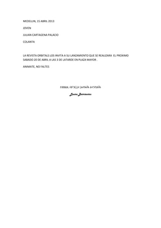 MEDELLIN, 15 ABRIL 2013

JOVEN

JULIAN CARTAGENA PALACIO

COLANTA



LA REVISTA ORBITALS LOS INVITA A SU LANZAMIENTO QUE SE REALIZARA EL PROXIMO
SABADO 20 DE ABRIL A LAS 3 DE LATARDE EN PLAZA MAYOR .

ANIMATE, NO FALTES




                           FIRMA: NATALIA LONDOÑO AVENDAÑO

                                  Laura Barrientos
 