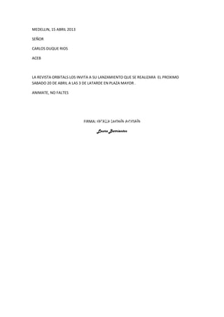 MEDELLIN, 15 ABRIL 2013

SEÑOR

CARLOS DUQUE RIOS

ACEB



LA REVISTA ORBITALS LOS INVITA A SU LANZAMIENTO QUE SE REALIZARA EL PROXIMO
SABADO 20 DE ABRIL A LAS 3 DE LATARDE EN PLAZA MAYOR .

ANIMATE, NO FALTES




                          FIRMA: NATALIA LONDOÑO AVENDAÑO

                                 Laura Barrientos
 