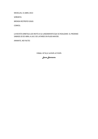 MEDELLIN, 15 ABRIL 2013

SEÑORITA

BRENDA RESTREPO CASAS

COMCEL



LA REVISTA ORBITALS LOS INVITA A SU LANZAMIENTO QUE SE REALIZARA EL PROXIMO
SABADO 20 DE ABRIL A LAS 3 DE LATARDE EN PLAZA MAYOR .

ANIMATE, NO FALTES




                          FIRMA: NATALIA LONDOÑO AVENDAÑO

                                 Laura Barrientos
 