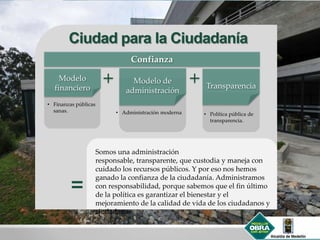 Ciudad para la Ciudadanía
• Administración moderna
Modelo de
administración
Transparencia
Somos una administración
responsable, transparente, que custodia y maneja con
cuidado los recursos públicos. Y por eso nos hemos
ganado la confianza de la ciudadanía. Administramos
con responsabilidad, porque sabemos que el fin último
de la política es garantizar el bienestar y el
mejoramiento de la calidad de vida de los ciudadanos y
ciudadanas.
Modelo
financiero
Confianza
• Finanzas públicas
sanas.
• Política pública de
transparencia.
 
