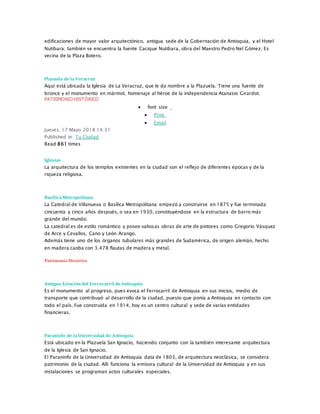 edificaciones de mayor valor arquitectónico, antigua sede de la Gobernación de Antioquia, y el Hotel
Nutibara; también se encuentra la fuente Cacique Nutibara, obra del Maestro Pedro Nel Gómez. Es
vecina de la Plaza Botero.
Plazuela de la Veracruz
Aquí está ubicada la Iglesia de La Veracruz, que le da nombre a la Plazuela. Tiene una fuente de
bronce y el monumento en mármol, homenaje al héroe de la independencia Atanasio Girardot.
PATRIMONIO HISTÓRICO
 font size
 Print
 Email
Jueves, 17 Mayo 2018 14:31
Published in: Tu Ciudad
Read 861 times
Iglesias
La arquitectura de los templos existentes en la ciudad son el reflejo de diferentes épocas y de la
riqueza religiosa.
BasílicaMetropolitana
La Catedral de Villanueva o Basílica Metropolitana empezó a construirse en 1875 y fue terminada
cincuenta y cinco años después, o sea en 1930, constituyéndose en la estructura de barro más
grande del mundo.
La catedral es de estilo romántico y posee valiosas obras de arte de pintores como Gregorio Vásquez
de Arce y Cevallos, Cano y León Arango.
Además tiene uno de los órganos tubulares más grandes de Sudamérica, de origen alemán, hecho
en madera caoba con 3.478 flautas de madera y metal.
Patrimonio Histórico
Antigua Estacióndel Ferrocarril deAntioquia
Es el monumento al progreso, pues evoca el Ferrocarril de Antioquia en sus inicios, medio de
transporte que contribuyó al desarrollo de la ciudad, puesto que ponía a Antioquia en contacto con
todo el país. Fue construida en 1914, hoy es un centro cultural y sede de varias entidades
financieras.
Paraninfo de laUniversidad de Antioquia
Está ubicado en la Plazuela San Ignacio, haciendo conjunto con la también interesante arquitectura
de la Iglesia de San Ignacio.
El Paraninfo de la Universidad de Antioquia data de 1803, de arquitectura neoclásica, se considera
patrimonio de la ciudad. Allí funciona la emisora cultural de la Universidad de Antioquia y en sus
instalaciones se programan actos culturales especiales.
 