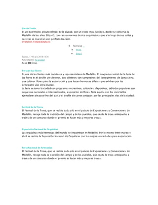 Barrio Prado
Es un patrimonio arquitectónico de la ciudad, con un estilo muy europeo, donde se conserva la
Medellín de los años 30 y 40, con casas enormes de rica arquitectura que a lo largo de sus calles y
carreras se muestran con perfecto trazado.
EVENTOS TRADICIONALES
 font size
 Print
 Email
Jueves, 17 Mayo 2018 14:36
Published in: Tu Ciudad
Read 898 times
Feriade las Flores
Es una de las fiestas más populares y representativas de Medellín. El programa central de la feria de
las flores es el desfile de silleteros. Los silleteros son campesinos del corregimiento de Santa Elena,
que cultivan flores para la exportación y que hacen hermosas silletas que exhiben por las
principales vías de la ciudad.
La feria se toma la ciudad con programas recreativos, culturales, deportivos, tablados populares con
orquestas nacionales e internacionales, exposición de flores, feria equina con los más bellos
ejemplares de paso fino del país y el desfile de carros antiguos por las principales vías de la ciudad.
Festival de la Trova
El Festival de la Trova, que se realiza cada año en el palacio de Exposiciones y Convenciones de
Medellín, recoge toda la tradición del campo y de los pueblos, que exalta la trova antioqueña a
través de un concurso donde el premio es hacer más y mejores trovas.
ExposiciónNacional de Orquídeas
Las orquídeas más hermosas del mundo se encuentran en Medellín. Por lo mismo entre marzo y
abril se realiza la Exposición Nacional de Orquídeas con las mejores variedades para exportación.
FeriaNacional de Artesanías
El Festival de la Trova, que se realiza cada año en el palacio de Exposiciones y Convenciones de
Medellín, recoge toda la tradición del campo y de los pueblos, que exalta la trova antioqueña a
través de un concurso donde el premio es hacer más y mejores trovas.
 