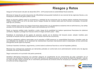 Riesgos y Retos
Asegurar la financiación del plan de desarrollo 2016 – 2019 preservando la sostenibilidad fiscal existente;
Minimizar el riesgo de suscitar situaciones de inflexibilidad presupuestal mediante el uso racional de las vigencias futuras y una
focalización eficiente del gasto público social;
Hacer un riguroso análisis sobre la conveniencia y viabilidad de las inversiones que se planea realizar mediante Asociaciones
Pública Privada (APP) con el fin de evitar asumir riesgos fiscales de mediano plazo para las finanzas municipales, al suscribir
este tipo de contratos;
Tomar medidas para reducir los riesgos financieros relacionados con el desbalance existente entre la tarifa técnica y las tarifas
actuales de los sistemas de transporte masivo administrados por la ETMVA;
Hacer un riguroso análisis costo- beneficio y costo- riesgo de la posibilidad de realizar operaciones financieras de cobertura
cambiaria, dirigidas a proteger las finanzas contra el riesgo cambiario peso – dólar;
Estabilizar el crecimiento de los gastos de personal, acorde con la dinámica del recaudo propio; adoptar medidas para
aumentar el recaudo del ICA, especialmente en el sector informal de la economía;
Continuar adoptando políticas gerenciales que le permitan a EPM preservar su sostenibilidad financiera y transferir parte de
sus utilidades a la alcaldía, en un escenario de incertidumbre financiara internacional sobre el desempeño de las economías
emergentes donde opera la empresa;
Continuar haciendo monitoreo, seguimiento y control sobre la solvencia fiscal de su red de hospitales públicos;
Minimizar las contingencias existentes por demandas judiciales en contra tanto de la administración central como de algunas
entidades del sector descentralizado;
Seguir avanzando en la provisión del pasivo pensional,
Identificar alternativas financieras que permitan asegurar el cumplimiento de los compromisos de pago contraídos por el
municipio con el Gobierno Nacional, en el marco del Acuerdo de Reestructuración de la deuda del Metro de Medellín, suscrito
en mayo de 2004, frente al evento de un crecimiento permanente de la brecha entre los recaudos por sobretasa a la gasolina y
el monto de dichas obligaciones.
 
