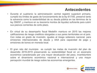 Antecedentes
• Durante el cuatrienio la administración central registró superávit primario,
cumplió los límites de gasto de funcionamiento de la ley 617/00, preservó tanto
la solvencia como la sostenibilidad de su deuda pública en los términos de la
ley 358/97, y mantuvo en su tesorería montos de liquidez suficiente para cubrir
sus pasivos corrientes de corto plazo.
• En virtud de su desempeño fiscal Medellín mantuvo en 2015 las mejores
calificaciones de riesgo crediticio otorgadas a sus pares territoriales en el país.
Con notas en grado de inversión, iguales al riesgo soberano nacional, para
emisiones internacionales de deuda y AAA para capacidad de pago y
emisiones de bonos en moneda local.
• El gran reto del municipio es cumplir las metas de inversión del plan de
desarrollo 2016-2019 preservando su sostenibilidad fiscal en un escenario
económico caracterizado por una mayor devaluación del peso, incertidumbre
sobre el dinamismo económico nacional e internacional y una mayor
percepción mundial de riesgo sobre las economías emergentes.
 