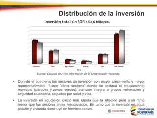 Distribución de la inversión
• Durante el cuatrienio los sectores de inversión con mayor crecimiento y mayor
representatividad fueron “otros sectores” donde se destacó el equipamiento
municipal (parques y zonas verdes), atención integral a grupos vulnerables y
seguridad ciudadana; seguidos por salud y vías.
• La inversión en educación creció más rápido que la inflación pero a un ritmo
menor que los sectores antes mencionados. En tanto que la inversión en agua
potable y vivienda disminuyó en términos reales.
Fuente: Cálculos DAF con información de la Secretaría de Hacienda.
Inversión total sin SGR : $3,6 billones.
Educación Salud Agua Potable Vivienda Vias Otros Sectores
29%
16%
5%
3%
11%
36%
26%
17%
4%
2%
11%
40%
2012
 