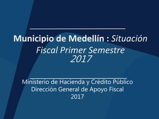 Municipio de Medellín : Situación
Fiscal Primer Semestre
2017
Ministerio de Hacienda y Crédito Público
Dirección General de Apoyo Fiscal
2017
 