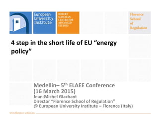 4 step in the short life of EU “energy
policy”
Medellin– 5th ELAEE Conference
(16 March 2015)
Jean-Michel Glachant
Director “Florence School of Regulation”
@ European University Institute – Florence (Italy)
 