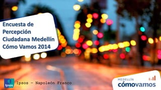 Encuesta de 
Percepción 
Ciudadana Medellín 
Cómo Vamos 2014 
Ipsos – Napoleón Franco 
 