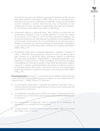11
ELPLANDEÁREADEMATEMÁTICAS
encuentren situaciones de utilidad y aplicaciones prácticas donde, una vez
más, cobra sentido la matemática” (MEN, 1998, p. 41). Las actividades de la
vida diaria acercan a los estudiantes a la medición y les permite desarrollar
muchos conceptos y muchas destrezas del área. El desarrollo de este
componente da como resultado la comprensión, por parte del estudiante,
de los atributos mensurables de los objetos y del tiempo.
Pensamiento aleatorio y sistema de datos. “Hace énfasis en el desarrollo del
pensamiento aleatorio, el cual ha estado presente a lo largo del tiempo,
en la ciencia y en la cultura y aún en la forma del pensar cotidiano. Los
fenómenos aleatorios son ordenados por la estadística y la probabilidad que
ha favorecido el tratamiento de la incertidumbre en las ciencias como la
biología, la medicina, la economía, la sicología, la antropología, la lingüística
y, aún más, ha permitido desarrollos al interior de la misma matemática”
(MEN, 1998, p. 47).
Pensamiento variacional y los sistemas algebraicos y analíticos. “Proponer el
inicio y desarrollo del pensamiento variacional como uno de los logros
para alcanzar en la educación básica, presupone superar la enseñanza
de contenidos matemáticos fragmentados y compartimentalizados, para
ubicarse en el dominio de un campo conceptual, que involucra conceptos
y procedimientos interestructurados y vinculados que permitan analizar,
organizar y modelar matemáticamente situaciones y problemas tanto de
la actividad práctica del hombre, como de las ciencias, y las propiamente
matemáticas donde la variación se encuentre como sustrato de ellas” (MEN,
1998, p. 49).
Procesos generales, los cuales “[…] constituyen las actividades intelectuales que
le van a permitir a los estudiantes alcanzar y superar un nivel suﬁciente en las
competencias […]” (MEN, 2006; p.77). Estos son:
“La formulación, tratamiento y resolución de problemas, entendido como la
forma de alcanzar las metas signiﬁcativas en el proceso de construcción del
conocimiento matemático”.
“La modelación, entendida como la forma de concebir la interrelación entre
el mundo real y la matemática a partir del descubrimiento de regularidades
y relaciones”.
“La comunicación, considerada como la esencia de la enseñanza, el
aprendizaje y la evaluación de la matemática”.
“El razonamiento, concebido como la acción de ordenar ideas en la mente
para llegar a una conclusión”.
 