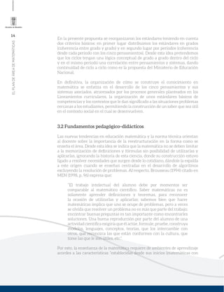 14
ELPLANDEÁREADEMATEMÁTICAS
En la presente propuesta se reorganizaron los estándares teniendo en cuenta
dos criterios básicos: en primer lugar distribuimos los estándares en grados
(coherencia entre grado y grado) y en segundo lugar por periodos (coherencia
desde cada periodo con los cinco pensamientos). Desde esta idea pretendemos
que los ciclos tengan una lógica conceptual de grado a grado dentro del ciclo
y en el mismo periodo una correlación entre pensamientos y sistemas, dando
continuidad de ciclo a ciclo como es la propuesta del Ministerio de Educación
Nacional.
En deﬁnitiva, la organización de cómo se construye el conocimiento en
matemática se enfatiza en el desarrollo de los cinco pensamientos y sus
sistemas asociados, atravesados por los procesos generales planteados en los
Lineamientos curriculares, la organización de unos estándares básicos de
competencias y los contextos que le dan signiﬁcado a las situaciones problemas
cercanas a los estudiantes, permitiendo la construcción de un saber que sea útil
en el contexto social en el cual se desenvuelven.
3.2 Fundamentos pedagógico–didácticos
Las nuevas tendencias en educación matemática y la norma técnica orientan
al docente sobre la importancia de la reestructuración en la forma como se
enseña el área. Desde esta idea se indica que la matemática no se deben limitar
a la memorización de deﬁniciones y fórmulas sin posibilidad de utilizarlas y
aplicarlas, ignorando la historia de esta ciencia, donde su construcción estuvo
ligado a resolver necesidades que surgen desde lo cotidiano, dándole la espalda
a este origen cuando se enseñan centradas en el desarrollo de algoritmos
excluyendo la resolución de problemas. Al respecto, Brousseau (1994) citado en
MEN (1998, p. 96) expresa que:
“El trabajo intelectual del alumno debe por momentos ser
comparable al matemático cientíﬁco. Saber matemáticas no es
solamente aprender deﬁniciones y teoremas, para reconocer
la ocasión de utilizarlas y aplicarlas; sabemos bien que hacer
matemáticas implica que uno se ocupe de problemas, pero a veces
se olvida que resolver un problema no es más que parte del trabajo;
encontrar buenas preguntas es tan importante como encontrarles
soluciones. Una buena reproducción por parte del alumno de una
actividad cientíﬁca exigiría que él actúe, formule, pruebe, construya
modelos, lenguajes, conceptos, teorías, que los intercambie con
otros, que reconozca las que están conformes con la cultura, que
tome las que le son útiles, etc.”.
Por esto, la enseñanza de la matemática requiere de ambientes de aprendizaje
acordes a las características “establecidas desde sus inicios (matemáticas con
 