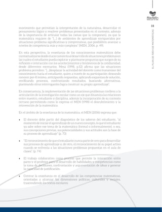 15
ELPLANDEÁREADEMATEMÁTICAS
movimiento que permitían la interpretación de la naturaleza, desarrollar el
pensamiento lógico y resolver problemas presentados en el contexto, además
de la importancia de articular todas las ramas que la componen), ya que la
matemática requiere de “[...] de ambientes de aprendizaje enriquecidos por
situaciones problema signiﬁcativas y comprensivas, que posibiliten avanzar a
niveles de competencia más y más complejos” (MEN, 2006, p. 49).
En esta perspectiva, la enseñanza de los conocimientos matemáticos debe
contextualizarsedesdeelacercamientoaldesarrollodesituacionesproblemasen
las cuales el estudiante pueda explorar y plantearse preguntas que surgen de su
reﬂexión e interacción con los acontecimientos y fenómenos de la cotidianidad,
desde diferentes escenarios. Mesa (1998, p.12) aﬁrma que las situaciones
problema permiten: “[...]desplazar la actividad del docente como transmisor del
conocimiento hacia el estudiante, quien a través de su participación deseando
conocer por él mismo, anticipando respuestas, aplicando esquemas de solución,
veriﬁcando procesos, confrontando resultados, buscando alternativas,
planteando otros interrogantes logra construir su propio aprendizaje”.
En consecuencia, la implementación de las situaciones problemas conlleva a la
articulación de la investigación escolar como un eje que dinamiza las relaciones
entre maestro, estudiante y disciplina, además la incorporación de su contexto
cercano permitiendo como lo expresa el MEN (1998) el descubrimiento y la
reinvención de la matemática.
En el ámbito de la enseñanza de la matemática, el MEN (2006) expresa que:
El docente debe partir del diagnóstico de los saberes del estudiante, “al
momentodeiniciarelaprendizajedeunnuevoconcepto,loqueelestudiante
ya sabe sobre ese tema de la matemática (formal o informalmente), o sea,
sus concepciones previas, sus potencialidades y sus actitudes son la base de
su proceso de aprendizaje” (p. 73)
“El reconocimiento de que el estudiante nunca parte de cero para desarrollar
sus procesos de aprendizaje y, de otro, el reconocimiento de su papel activo
cuando se enfrenta a las situaciones problemas propuestas en el aula de
clases”. (p. 74)
El trabajo colaborativo como proceso que permite la interacción entre
pares y el profesor para el desarrollo de habilidades y competencias como
la toma de decisiones, confrontación y argumentación de ideas y generar
la capacidad de justiﬁcación.
Centrar la enseñanza en el desarrollo de las competencias matemáticas,
orientadas a alcanzar las dimensiones políticas, culturales y sociales,
trascendiendo los textos escolares.
 