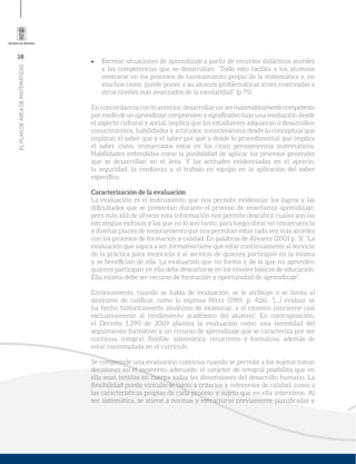 16
ELPLANDEÁREADEMATEMÁTICAS
Recrear situaciones de aprendizaje a partir de recursos didácticos acordes
a las competencias que se desarrollan. “Todo esto facilita a los alumnos
centrarse en los procesos de razonamiento propio de la matemática y, en
muchos casos, puede poner a su alcance problemáticas antes reservadas a
otros niveles más avanzados de la escolaridad” (p.75)
En concordancia con lo anterior, desarrollar un sermatemáticamentecompetente
por medio de un aprendizaje comprensivo y signiﬁcativobajo una mediación desde
el aspecto cultural y social, implica que los estudiantes adquieran o desarrollen
conocimientos, habilidades y actitudes; conocimientos desde lo conceptual que
implican el saber qué y el saber por qué y desde lo procedimental que implica
el saber cómo, enmarcados éstos en los cinco pensamientos matemáticos.
Habilidades entendidas como la posibilidad de aplicar los procesos generales
que se desarrollan en el área. Y las actitudes evidenciadas en el aprecio,
la seguridad, la conﬁanza y el trabajo en equipo en la aplicación del saber
especíﬁco.
Caracterización de la evaluación
La evaluación es el instrumento que nos permite evidenciar los logros y las
diﬁcultades que se presentan durante el proceso de enseñanza aprendizaje,
pero más allá de ofrecer esta información nos permite descubrir cuáles son las
estrategias exitosas y las que no lo son tanto, para luego obrar en consecuencia
y diseñar planes de mejoramiento que nos permitan estar cada vez más acordes
con los procesos de formación y calidad. En palabras de Álvarez (2001 p. 3): “La
evaluación que aspira a ser formativa tiene que estar continuamente al servicio
de la práctica para mejorarla y al servicio de quienes participan en la misma
y se beneﬁcian de ella. La evaluación que no forma y de la que no aprenden
quienes participan en ella debe descartarse en los niveles básicos de educación.
Ella misma debe ser recurso de formación y oportunidad de aprendizaje”.
Erróneamente, cuando se habla de evaluación, se le atribuye o se limita al
sinónimo de caliﬁcar, como lo expresa Pérez (1989, p. 426), “[...] evaluar se
ha hecho históricamente sinónimo de examinar, y el examen concierne casi
exclusivamente al rendimiento académico del alumno”. En contraposición,
el Decreto 1.290 de 2009 plantea la evaluación como una necesidad del
seguimiento formativo y un recurso de aprendizaje que se caracteriza por ser
continua, integral, ﬂexible, sistemática, recurrente y formativa, además de
estar contemplada en el currículo.
Se comprende una evaluación continua cuando se permite a los sujetos tomar
decisiones en el momento adecuado, el carácter de integral posibilita que en
ella sean tenidas en cuenta todas las dimensiones del desarrollo humano. La
ﬂexibilidad puede vincularse tanto a criterios y referentes de calidad, como a
las características propias de cada proceso y sujeto que en ella interviene. Al
ser sistemática, se atiene a normas y estructuras previamente planiﬁcadas y
 