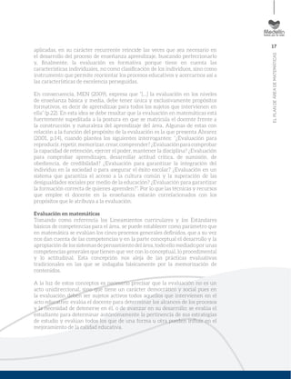 17
ELPLANDEÁREADEMATEMÁTICAS
aplicadas, en su carácter recurrente reincide las veces que sea necesario en
el desarrollo del proceso de enseñanza aprendizaje, buscando perfeccionarlo
y, ﬁnalmente, la evaluación es formativa porque tiene en cuenta las
características individuales, no como clasiﬁcación de los individuos, sino como
instrumento que permite reorientar los procesos educativos y acercarnos así a
las características de excelencia perseguidas.
En consecuencia, MEN (2009), expresa que “[…] la evaluación en los niveles
de enseñanza básica y media, debe tener única y exclusivamente propósitos
formativos, es decir de aprendizaje para todos los sujetos que intervienen en
ella” (p.22). En esta idea se debe resaltar que la evaluación en matemáticas está
fuertemente supeditada a la postura en que se matricula el docente frente a
la construcción y naturaleza del aprendizaje del área. Algunas de estas con
relación a la función del propósito de la evaluación es la que presenta Álvarez
(2001, p.14), cuando plantea los siguientes interrogantes: “¿Evaluación para
reproducir,repetir,memorizar,crear,comprender?¿Evaluaciónparacomprobar
la capacidad de retención, ejercer el poder, mantener la disciplina? ¿Evaluación
para comprobar aprendizajes, desarrollar actitud crítica, de sumisión, de
obediencia, de credibilidad? ¿Evaluación para garantizar la integración del
individuo en la sociedad o para asegurar el éxito escolar? ¿Evaluación en un
sistema que garantiza el acceso a la cultura común y la superación de las
desigualdades sociales por medio de la educación? ¿Evaluación para garantizar
la formación correcta de quienes aprenden?”. Por lo que las técnicas y recursos
que emplee el docente en la enseñanza estarán correlacionados con los
propósitos que le atribuya a la evaluación.
Evaluación en matemáticas
Tomando como referencia los Lineamientos curriculares y los Estándares
básicos de competencias para el área, se puede establecer como parámetro que
en matemática se evalúan los cinco procesos generales deﬁnidos, que a su vez
nos dan cuenta de las competencias y en la parte conceptual el desarrollo y la
apropiación de los sistemas de pensamiento del área, todo ello mediado por unas
competencias generales que tienen que ver con lo conceptual, lo procedimental
y lo actitudinal. Esta concepción nos aleja de las prácticas evaluativas
tradicionales en las que se indagaba básicamente por la memorización de
contenidos.
A la luz de estos conceptos es necesario precisar que la evaluación no es un
acto unidireccional, sino que tiene un carácter democrático y social pues en
la evaluación deben ser sujetos activos todos aquellos que intervienen en el
acto educativo: evalúa el docente para determinar los alcances de los procesos
y la necesidad de detenerse en él, o de avanzar en su desarrollo; se evalúa el
estudiante para determinar autónomamente la pertinencia de sus estrategias
de estudio y evalúan todos los que de una forma u otra pueden inﬂuir en el
mejoramiento de la calidad educativa.
 