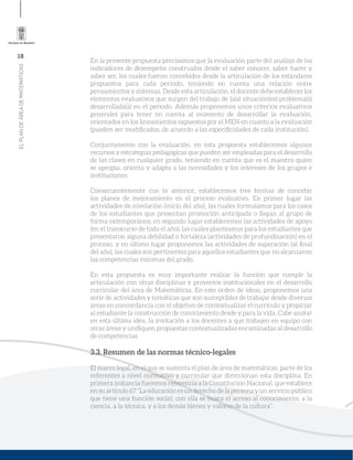 18
ELPLANDEÁREADEMATEMÁTICAS
En la presente propuesta precisamos que la evaluación parte del análisis de los
indicadores de desempeño construidos desde el saber conocer, saber hacer y
saber ser, los cuales fueron concebidos desde la articulación de los estándares
propuestos para cada periodo, teniendo en cuenta una relación entre
pensamientos y sistemas. Desde esta articulación, el docente debe establecer los
elementos evaluativos que surgen del trabajo de la(s) situación(es) problema(s)
desarrollada(s) en el periodo. Además proponemos unos criterios evaluativos
generales para tener en cuenta al momento de desarrollar la evaluación,
orientados en los lineamientos expuestos por el MEN en cuanto a la evaluación
(pueden ser modiﬁcados, de acuerdo a las especiﬁcidades de cada institución).
Conjuntamente con la evaluación, en esta propuesta establecemos algunos
recursos y estrategias pedagógicas que pueden ser empleadas para el desarrollo
de las clases en cualquier grado, teniendo en cuenta que es el maestro quien
se apropia, orienta y adapta a las necesidades y los intereses de los grupos e
instituciones.
Consecuentemente con lo anterior, establecemos tres formas de concebir
los planes de mejoramiento en el proceso evaluativo. En primer lugar las
actividades de nivelación (inicio del año), las cuales formulamos para los casos
de los estudiantes que presentan promoción anticipada o llegan al grupo de
forma extemporánea; en segundo lugar establecemos las actividades de apoyo
(en el transcurso de todo el año), las cuales planteamos para los estudiantes que
presentaron alguna debilidad o fortaleza (actividades de profundización) en el
proceso, y en último lugar proponemos las actividades de superación (al ﬁnal
del año), las cuales son pertinentes para aquellos estudiantes que no alcanzaron
las competencias mínimas del grado.
En esta propuesta es muy importante realzar la función que cumple la
articulación con otras disciplinas y proyectos institucionales en el desarrollo
curricular del área de Matemáticas. En este orden de ideas, proponemos una
serie de actividades y temáticas que son susceptibles de trabajar desde diversas
áreas en concordancia con el objetivo de contextualizar el currículo y propiciar
al estudiante la construcción de conocimiento desde y para la vida. Cabe anotar
en esta última idea, la invitación a los docentes a que trabajen en equipo con
otras áreas y uniﬁquen propuestas contextualizadas encaminadas al desarrollo
de competencias.
3.3. Resumen de las normas técnico-legales
El marco legal, en el que se sustenta el plan de área de matemáticas, parte de los
referentes a nivel normativo y curricular que direccionan esta disciplina. En
primera instancia hacemos referencia a la Constitución Nacional, que establece
en su artículo 67 “La educación es un derecho de la persona y un servicio público
que tiene una función social; con ella se busca el acceso al conocimiento, a la
ciencia, a la técnica, y a los demás bienes y valores de la cultura”.
 