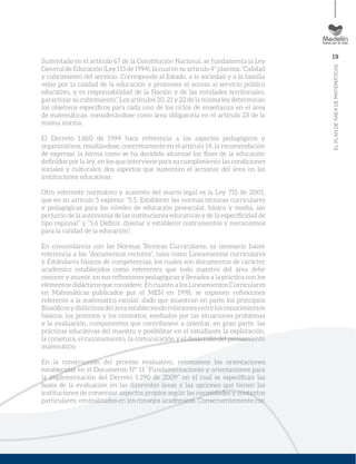 19
ELPLANDEÁREADEMATEMÁTICAS
Sustentado en el artículo 67 de la Constitución Nacional, se fundamenta la Ley
General de Educación (Ley115 de 1994), la cual en su artículo 4º plantea: “Calidad
y cubrimiento del servicio. Corresponde al Estado, a la sociedad y a la familia
velar por la calidad de la educación y promover el acceso al servicio público
educativo, y es responsabilidad de la Nación y de las entidades territoriales,
garantizar su cubrimiento”. Los artículos 20, 21 y 22 de la misma ley determinan
los objetivos especíﬁcos para cada uno de los ciclos de enseñanza en el área
de matemáticas, considerándose como área obligatoria en el artículo 23 de la
misma norma.
El Decreto 1.860 de 1994 hace referencia a los aspectos pedagógicos y
organizativos, resaltándose, concretamente en el artículo 14, la recomendación
de expresar la forma como se ha decidido alcanzar los ﬁnes de la educación
deﬁnidos por la ley, en los que interviene para su cumplimiento las condiciones
sociales y culturales; dos aspectos que sustentan el accionar del área en las
instituciones educativas.
Otro referente normativo y sustento del marco legal es la Ley 715 de 2001,
que en su artículo 5 expresa: “5.5. Establecer las normas técnicas curriculares
y pedagógicas para los niveles de educación preescolar, básica y media, sin
perjuicio de la autonomía de las instituciones educativas y de la especiﬁcidad de
tipo regional” y “5.6 Deﬁnir, diseñar y establecer instrumentos y mecanismos
para la calidad de la educación”.
En concordancia con las Normas Técnicas Curriculares, es necesario hacer
referencia a los “documentos rectores”, tales como Lineamientos curriculares
y Estándares básicos de competencias, los cuales son documentos de carácter
académico establecidos como referentes que todo maestro del área debe
conocer y asumir, en sus reﬂexiones pedagógicas y llevados a la práctica con los
elementos didácticos que considere. En cuanto a los Lineamientos Curriculares
en Matemáticas publicados por el MEN en 1998, se exponen reﬂexiones
referente a la matemática escolar, dado que muestran en parte los principios
ﬁlosóﬁcos y didácticos del área estableciendo relaciones entre los conocimientos
básicos, los procesos y los contextos, mediados por las situaciones problemas
y la evaluación, componentes que contribuyen a orientar, en gran parte, las
prácticas educativas del maestro y posibilitar en el estudiante la exploración,
la conjetura, el razonamiento, la comunicación y el desarrollo del pensamiento
matemático.
En la construcción del proceso evaluativo, retomamos los orientaciones
establecidas en el Documento Nº 11 “Fundamentaciones y orientaciones para
la implementación del Decreto 1.290 de 2009” en el cual se especiﬁcan las
bases de la evaluación en las diferentes áreas y las opciones que tienen las
instituciones de consensar aspectos propios según las necesidades y contextos
particulares, centralizados en los consejos académicos. Consecuentemente con
 