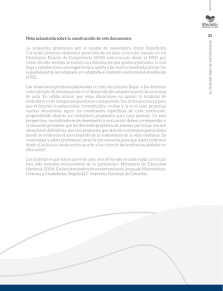 21
ELPLANDEÁREADEMATEMÁTICAS
Nota aclaratoria sobre la construcción de este documento:
La propuesta presentada por el equipo de matemática desde Expedición
Currículo presenta elementos generales de un plan curricular basado en los
Estándares Básicos de Competencia (2006) estructurado desde el MEN por
ciclos. En este sentido, se realizó una distribución por grados y periodos, la cual
llega a ustedes como una sugerencia y aporte a las instituciones educativas con
la posibilidad de ser adoptada y/o adaptada al contexto institucional atendiendo
al PEI.
Las situaciones problema planteadas en este documento llegan a los docentes
como ejemplo de dinamización en el desarrollo de competencias en las prácticas
de aula. Es válido aclarar que estas situaciones no agotan la totalidad de
estándares ni de tiempos propuestos en cada periodo. Son el insumo inicial para
que el docente la potencialice, contextualice, evalúe y, si es el caso, proponga
nuevas situaciones según las condiciones especíﬁcas de cada institución,
propendiendo abarcar los estándares propuestos para cada periodo. En esta
perspectiva, los indicadores de desempeño y evaluación deben corresponder a
la situación problema que los docentes proponen de manera particular (no son
situaciones deﬁnitivas, son una propuesta que atiende a contextos particulares
donde se evidencia el acercamiento de la matemática en la vida cotidiana. Su
creatividad y saber profesional serán la herramienta para que usted evidencie
desde el aula una construcción acorde a los retos de las tendencias globales en
educación).
Los estándares que hacen parte de cada uno de los ejes en cada malla curricular
han sido tomados textualmente de la publicación: Ministerio de Educación
Nacional.(2006).EstándaresbásicosdecompetenciasenLenguaje,Matemáticas,
Ciencias y Ciudadanas. Bogotá D.C: Imprenta Nacional de Colombia.
 