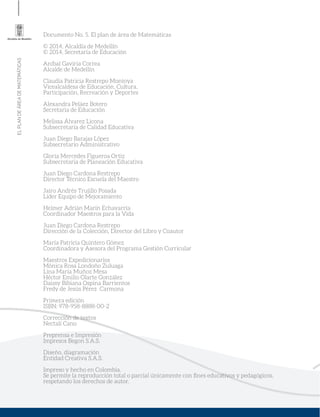 ELPLANDEÁREADEMATEMÁTICAS
Documento No. 5. El plan de área de Matemáticas
© 2014, Alcaldía de Medellín
© 2014, Secretaría de Educación
Aníbal Gaviria Correa
Alcalde de Medellín
Claudia Patricia Restrepo Montoya
Vicealcaldesa de Educación, Cultura,
Participación, Recreación y Deportes
Alexandra Peláez Botero
Secretaria de Educación
Melissa Álvarez Licona
Subsecretaria de Calidad Educativa
Juan Diego Barajas López
Subsecretario Administrativo
Gloría Mercedes Figueroa Ortiz
Subsecretaria de Planeación Educativa
Juan Diego Cardona Restrepo
Director Técnico Escuela del Maestro
Jairo Andrés Trujillo Posada
Líder Equipo de Mejoramiento
Helmer Adrián Marín Echavarría
Coordinador Maestros para la Vida
Juan Diego Cardona Restrepo
Dirección de la Colección, Director del Libro y Coautor
María Patricia Quintero Gómez
Coordinadora y Asesora del Programa Gestión Curricular
Maestros Expedicionarios
Mónica Rosa Londoño Zuluaga
Lina María Muñoz Mesa
Héctor Emilio Olarte González
Daissy Bibiana Ospina Barrientos
Fredy de Jesús Pérez Carmona
Primera edición
ISBN: 978-958-8888-00-2
Corrección de textos
Nectalí Cano
Preprensa e Impresión
Impresos Begon S.A.S.
Diseño, diagramación
Entidad Creativa S.A.S.
Impreso y hecho en Colombia.
Se permite la reproducción total o parcial únicamente con ﬁnes educativos y pedagógicos,
respetando los derechos de autor.
 