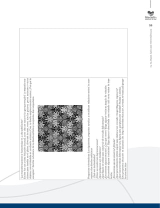 59
ELPLANDEÁREADEMATEMÁTICAS
“LastransformacionesyhomoteciasenlaobradeEscher”
Escherfueunartistaholandésinusual,cuyoobrasecaracterizaporqueempleólastransforma-
cionesparateselarenelplano,diversasformas,comosonlospájaros,peces,animalesyotros
objetos,convirtiéndolaenundiseñoartístico.Creatudiseñoempleandootroanimal.¿Porquélo
escogiste?Escribelahistoriadetudiseñoartísticoyexponloaloscompañeros.
Preguntasorientadoras:Lassiguientespreguntasayudanaestablecerrelacionesentreloscon-
ceptosylosdiseñosartísticos
¿Quésonlosteselados?
¿Cómoseconstruyenlasteselaciones?
¿Quépolígonossonteselantes?
¿Quéﬁguraseutilizóparaconstruirelteseladodelejemplo?
¿Encuentrasalgunarotación?¿Conquécentro?Eligealgunaymidesuánguloderotación.
¿Encuentrasalgunatraslación?Eligealgunaydescríbelaconcretandocuálessuvectordetras-
lación.
¿Encuentrasejesdesimetría?¿Dónde?
¿Quéprocedimientodebesseguirparaelaborarunteseladoconpentágonosregulares?
¿Quécaracterísticasdebeseguirunaﬁguraparaquepuedaserteselar?Realizaeldiseño.
Estapropuestasituaciónesadaptadade:http://docentes.educacion.navarra.es/msadaall/geoge-
bra/escher.htm
 