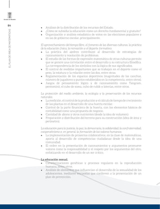 84
ELPLANDEÁREADEMATEMÁTICAS
Análisis de la distribución de los recursos del Estado.
¿Cómo se subsidia la educación como un derecho fundamental y gratuito?
Organización y análisis estadística de votos en las elecciones populares y
en las de gobierno escolar, principalmente.
El aprovechamiento del tiempo libre, el fomento de las diversas culturas, la práctica
de la educación física, la recreación y el deporte formativo:
La práctica del ajedrez contribuye al desarrollo de estrategias de
razonamiento y resolución de problemas.
El estudio de las formas de expresión matemática de otras culturas permite
que se genere una correlación entre el desarrollo y su estructura ﬁlosóﬁca.
La correspondencia de los símbolos con la lógica de sus signiﬁcados.
El control de medidas importantes que se trabajan en el deporte como el
peso, la estatura y la relación entre las dos, entre otras.
Reglamentación de los espacios deportivos (magnitudes de las canchas,
número de jugadores y puntos establecidos en la competencia, entre otros).
Juegos de pensamiento lógico y de razonamiento como Tangram,
pentominó, el cubo de soma, cubo de rubik y loterías, entre otros.
La protección del medio ambiente, la ecología y la preservación de los recursos
naturales.
Lamedición,elcontroldelaproducciónyelcálculodetiempodecrecimiento
de las plantas en el desarrollo de una huerta escolar.
Control de la parte ﬁnanciera de la huerta, con los elementos básicos de
contabilidad como una propuesta de negocio.
Cantidad de abono y otros nutrientes (desde la idea de volumen).
Preparación y distribución del terreno para su construcción (idea de área y
perímetro).
La educación para la justicia, la paz, la democracia, la solidaridad, la confraternidad,
cooperativismo y, en general, la formación de los valores humanos:
La implementación de proyectos colaborativos, en la clase de matemáticas,
aporta al desarrollo de competencias ciudadanas desde la idea de una
comunidad.
El orden en la presentación de razonamientos y argumentos promueve
valores como la responsabilidad y el respeto por los argumentos del otro,
enfatizando en el desarrollo de un ser crítico.
La educación sexual.
Caracterizaciones genéticas y procesos regulares en la reproducción
humana, entre otros.
Análisis de elementos que inﬂuencian el desarrollo de la sexualidad de los
adolescentes, mediante encuestas que conlleven a la presentación de un
plan de prevención.
 