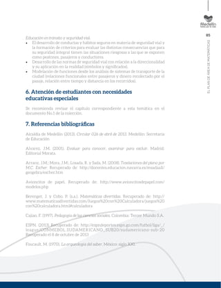85
ELPLANDEÁREADEMATEMÁTICAS
Educación en tránsito y seguridad vial.
El desarrollo de conductas y hábitos seguros en materia de seguridad vial y
la formación de criterios para evaluar las distintas consecuencias que para
su seguridad integral tienen las situaciones riesgosas a las que se exponen
como peatones, pasajeros y conductores.
Desarrollo de las normas de seguridad vial con relación a la direccionalidad
y su aplicación en la realidad (símbolos y signiﬁcados).
Modelación de funciones desde los análisis de sistemas de transporte de la
ciudad (relaciones funcionales entre pasajeros y dinero recolectado por el
pasaje, relación entre tiempo y distancia en los recorridos).
6. Atención de estudiantes con necesidades
educativas especiales
Se recomienda revisar el capítulo correspondiente a esta temática en el
documento No.1 de la colección.
7. Referencias bibliográﬁcas
Alcaldía de Medellín (2013). Circular 026 de abril de 2013. Medellín: Secretaría
de Educación
Alvarez, J.M. (2001). Evaluar para conocer, examinar para excluir. Madrid:
Editorial Morata.
Arranz, J.M.; Mora, J.M.; Losada, R. y Sada, M. (2008). Teselaciones del plano por
M.C. Escher. Recuperado de: http://docentes.educacion.navarra.es/msadaall/
geogebra/escher.htm
Avioncitos de papel. Recuperado de: http://www.avioncitosdepapel.com/
modelos.php
Berenger, J. y Cobo, P. (s.a.). Matemáticas divertidas. Recuperado de: http://
www.matematicasdivertidas.com/Juegos%20con%20Calculadora/juegos%20
con%20calculadora.html#calculadora
Cajiao, F. (1997). Pedagogía de las ciencias sociales. Colombia: Tercer Mundo S.A.
ESPN. (2013) Recuperado de: http://espndeportes.espn.go.com/futbol/liga/_/
league/CONMEBOL.SUDAMERICANO_SUB20/sudamericano-sub-20
Recuperado el 8 de octubre de 2013
Foucault, M. (1970). La arqueología del saber. México: siglo XXI.
 