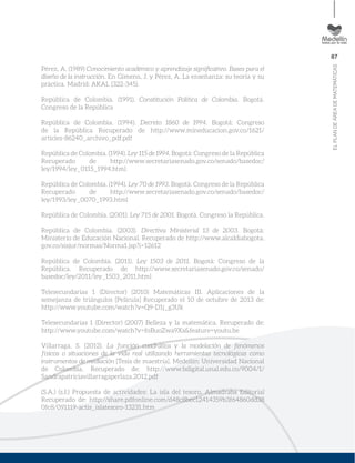 87
ELPLANDEÁREADEMATEMÁTICAS
Pérez, A. (1989) Conocimiento académico y aprendizaje signiﬁcativo. Bases para el
diseño de la instrucción. En Gimeno, J. y Pérez, A. La enseñanza: su teoría y su
práctica. Madrid: AKAL (322-345).
República de Colombia. (1991). Constitución Política de Colombia. Bogotá.
Congreso de la República
República de Colombia. (1994). Decreto 1860 de 1994. Bogotá: Congreso
de la República Recuperado de http://www.mineducacion.gov.co/1621/
articles-86240_archivo_pdf.pdf
República de Colombia. (1994). Ley 115 de 1994. Bogotá: Congreso de la República
Recuperado de http://www.secretariasenado.gov.co/senado/basedoc/
ley/1994/ley_0115_1994.html
República de Colombia. (1994). Ley 70 de 1993. Bogotá: Congreso de la República
Recuperado de http://www.secretariasenado.gov.co/senado/basedoc/
ley/1993/ley_0070_1993.html
República de Colombia. (2001). Ley 715 de 2001. Bogotá. Congreso la República.
República de Colombia. (2003). Directiva Ministerial 13 de 2003. Bogotá:
Ministerio de Educación Nacional. Recuperado de http://www.alcaldiabogota.
gov.co/sisjur/normas/Norma1.jsp?i=12612
República de Colombia. (2011). Ley 1503 de 2011. Bogotá: Congreso de la
República. Recuperado de http://www.secretariasenado.gov.co/senado/
basedoc/ley/2011/ley_1503_2011.html
Telesecundarias 1 (Director) (2010) Matemáticas III. Aplicaciones de la
semejanza de triángulos [Película] Recuperado el 10 de octubre de 2013 de:
http://www.youtube.com/watch?v=Q9-D1j_g3Uk
Telesecundarias 1 (Director) (2007) Belleza y la matemática. Recuperado de:
http://www.youtube.com/watch?v=foBuoZwa9Xs&feature=youtu.be
Villarraga, S. (2012). La función cuadrática y la modelación de fenómenos
físicos o situaciones de la vida real utilizando herramientas tecnológicas como
instrumentos de mediación [Tesis de maestría]. Medellín: Universidad Nacional
de Colombia. Recuperado de: http://www.bdigital.unal.edu.co/9004/1/
Sandrapatriciavillarragaperlaza.2012.pdf
(S.A.) (s.f.) Propuesta de actividades: La isla del tesoro. Almadraba Editorial
Recuperado de: http://share.pdfonline.com/d48c8bec12414359b3f64860dd38
0fc8/091119-actis_islatesoro-13231.htm
 