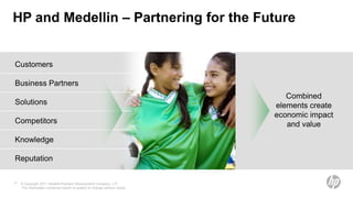 HP and Medellin – Partnering for the Future


Customers

Business Partners
                                                                                Combined
Solutions                                                                    elements create
                                                                             economic impact
Competitors                                                                     and value
Knowledge

Reputation

11   © Copyright 2011 Hewlett-Packard Development Company, L.P.
     The information contained herein is subject to change without notice.
 