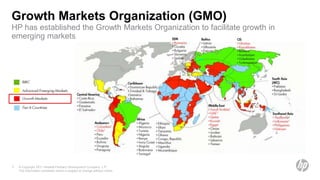Growth Markets Organization (GMO)
HP has established the Growth Markets Organization to facilitate growth in
emerging markets




5   © Copyright 2011 Hewlett-Packard Development Company, L.P.
    The information contained herein is subject to change without notice.
 