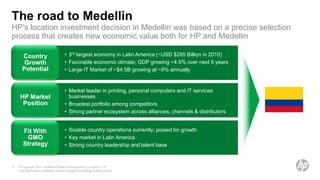 The road to Medellin
HP’s location investment decision in Medellin was based on a precise selection
process that creates new economic value both for HP and Medellin

      Country                        • 3rd largest economy in Latin America (~USD $285 Billion in 2010)
       Growth                        • Favorable economic climate; GDP growing ~4.5% over next 5 years
      Potential                      • Large IT Market of ~$4.5B growing at ~9% annually


                                     • Market leader in printing, personal computers and IT services
    HP Market                          businesses
     Position                        • Broadest portfolio among competitors
                                     • Strong partner ecosystem across alliances, channels & distributors


       Fit With                      • Sizable country operations currently; poised for growth
        GMO                          • Key market in Latin America
       Strategy                      • Strong country leadership and talent base


8   © Copyright 2011 Hewlett-Packard Development Company, L.P.
    The information contained herein is subject to change without notice.
 