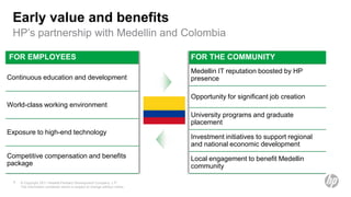 Early value and benefits
 HP’s partnership with Medellin and Colombia

FOR EMPLOYEES                                                                 FOR THE COMMUNITY
                                                                              Medellin IT reputation boosted by HP
Continuous education and development                                          presence

                                                                              Opportunity for significant job creation
World-class working environment
                                                                              University programs and graduate
                                                                              placement
Exposure to high-end technology
                                                                              Investment initiatives to support regional
                                                                              and national economic development
Competitive compensation and benefits                                         Local engagement to benefit Medellin
package                                                                       community

  9   © Copyright 2011 Hewlett-Packard Development Company, L.P.
      The information contained herein is subject to change without notice.
 
